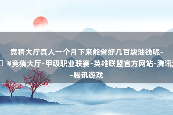 竞猜大厅真人一个月下来能省好几百块油钱呢-🔥竞猜大厅-甲级职业联赛-英雄联盟官方网站-腾讯游戏