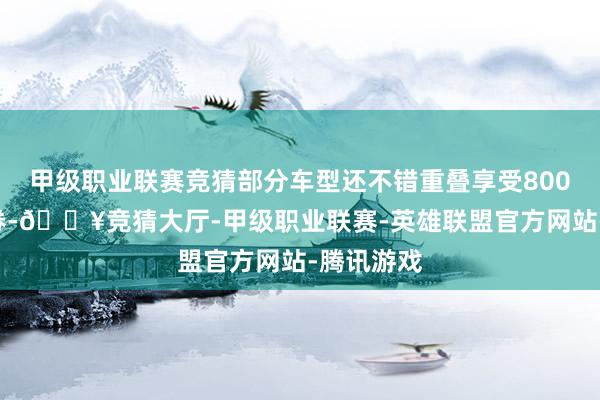甲级职业联赛竞猜部分车型还不错重叠享受8000元耗尽券-🔥竞猜大厅-甲级职业联赛-英雄联盟官方网站-腾讯游戏