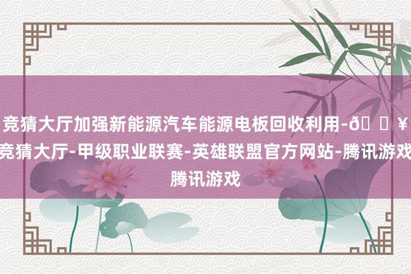 竞猜大厅加强新能源汽车能源电板回收利用-🔥竞猜大厅-甲级职业联赛-英雄联盟官方网站-腾讯游戏