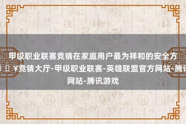 甲级职业联赛竞猜在家庭用户最为祥和的安全方面-🔥竞猜大厅-甲级职业联赛-英雄联盟官方网站-腾讯游戏