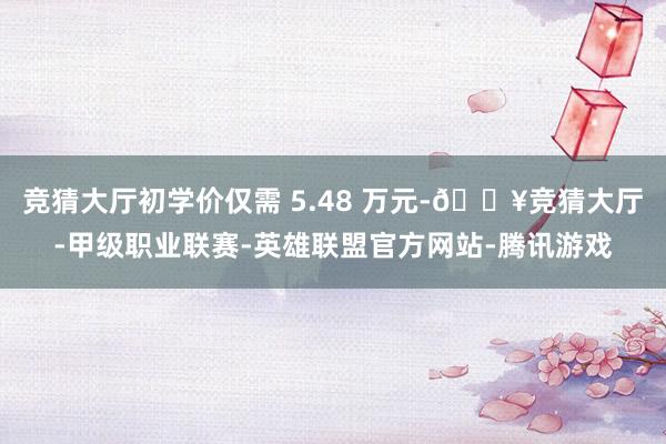 竞猜大厅初学价仅需 5.48 万元-🔥竞猜大厅-甲级职业联赛-英雄联盟官方网站-腾讯游戏