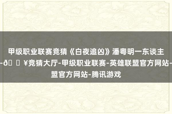 甲级职业联赛竞猜《白夜追凶》潘粤明一东谈主分饰两角-🔥竞猜大厅-甲级职业联赛-英雄联盟官方网站-腾讯游戏