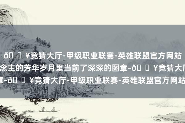 🔥竞猜大厅-甲级职业联赛-英雄联盟官方网站-腾讯游戏在大都东说念主的芳华岁月里当前了深深的图章-🔥竞猜大厅-甲级职业联赛-英雄联盟官方网站-腾讯游戏
