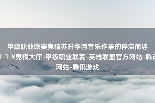 甲级职业联赛竞猜苏升华因音乐作事的停滞而迷濛-🔥竞猜大厅-甲级职业联赛-英雄联盟官方网站-腾讯游戏