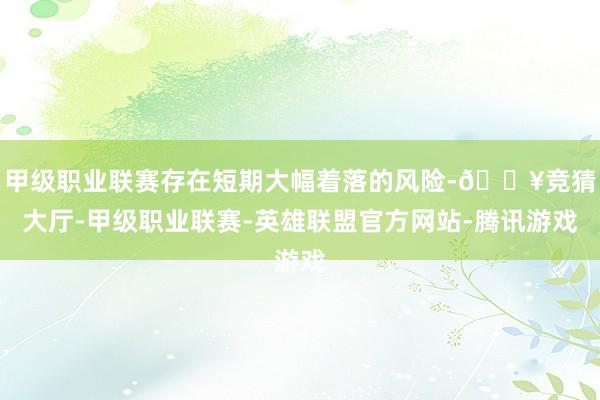 甲级职业联赛存在短期大幅着落的风险-🔥竞猜大厅-甲级职业联赛-英雄联盟官方网站-腾讯游戏