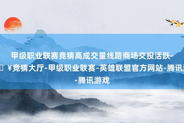 甲级职业联赛竞猜高成交量线路商场交投活跃-🔥竞猜大厅-甲级职业联赛-英雄联盟官方网站-腾讯游戏