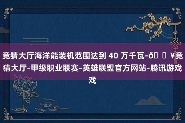 竞猜大厅海洋能装机范围达到 40 万千瓦-🔥竞猜大厅-甲级职业联赛-英雄联盟官方网站-腾讯游戏