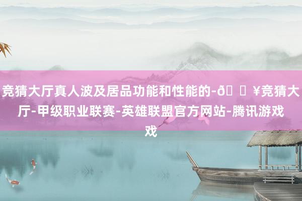 竞猜大厅真人波及居品功能和性能的-🔥竞猜大厅-甲级职业联赛-英雄联盟官方网站-腾讯游戏