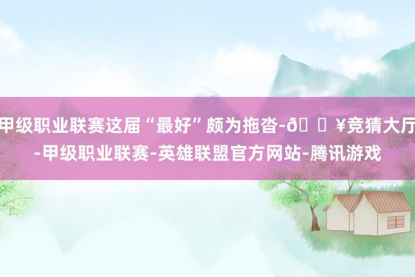 甲级职业联赛这届“最好”颇为拖沓-🔥竞猜大厅-甲级职业联赛-英雄联盟官方网站-腾讯游戏
