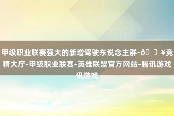 甲级职业联赛强大的新增驾驶东说念主群-🔥竞猜大厅-甲级职业联赛-英雄联盟官方网站-腾讯游戏