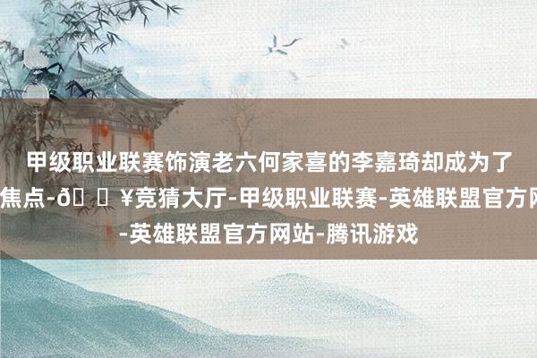 甲级职业联赛饰演老六何家喜的李嘉琦却成为了不雅众热议的焦点-🔥竞猜大厅-甲级职业联赛-英雄联盟官方网站-腾讯游戏