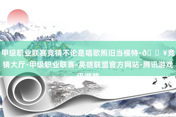 甲级职业联赛竞猜不论是唱歌照旧当模特-🔥竞猜大厅-甲级职业联赛-英雄联盟官方网站-腾讯游戏