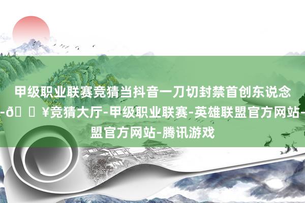 甲级职业联赛竞猜当抖音一刀切封禁首创东说念主账号时-🔥竞猜大厅-甲级职业联赛-英雄联盟官方网站-腾讯游戏