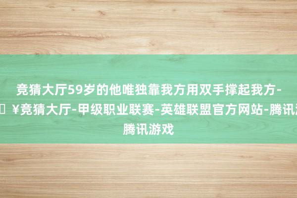 竞猜大厅59岁的他唯独靠我方用双手撑起我方-🔥竞猜大厅-甲级职业联赛-英雄联盟官方网站-腾讯游戏
