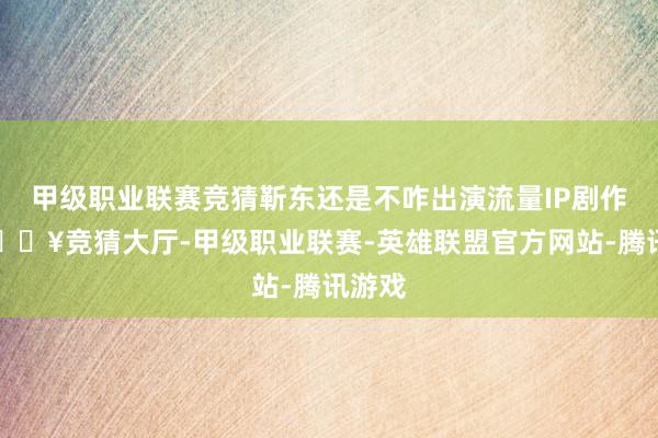 甲级职业联赛竞猜靳东还是不咋出演流量IP剧作品-🔥竞猜大厅-甲级职业联赛-英雄联盟官方网站-腾讯游戏