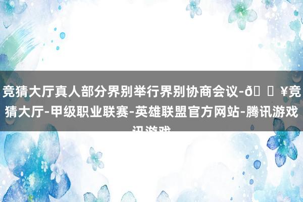 竞猜大厅真人部分界别举行界别协商会议-🔥竞猜大厅-甲级职业联赛-英雄联盟官方网站-腾讯游戏