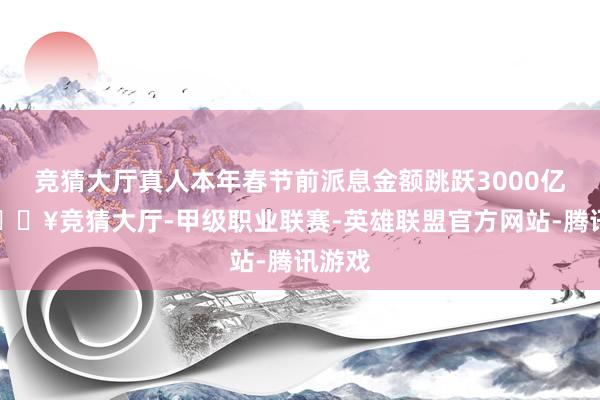 竞猜大厅真人本年春节前派息金额跳跃3000亿元-🔥竞猜大厅-甲级职业联赛-英雄联盟官方网站-腾讯游戏