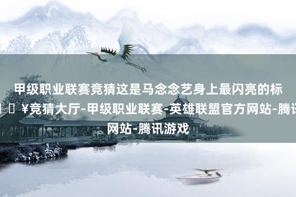 甲级职业联赛竞猜这是马念念艺身上最闪亮的标签-🔥竞猜大厅-甲级职业联赛-英雄联盟官方网站-腾讯游戏