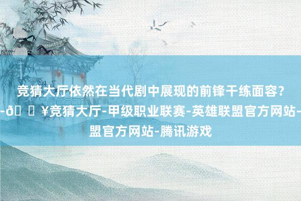 竞猜大厅依然在当代剧中展现的前锋干练面容？不外今天-🔥竞猜大厅-甲级职业联赛-英雄联盟官方网站-腾讯游戏