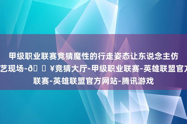 甲级职业联赛竞猜魔性的行走姿态让东说念主仿佛踏进于搞笑综艺现场-🔥竞猜大厅-甲级职业联赛-英雄联盟官方网站-腾讯游戏