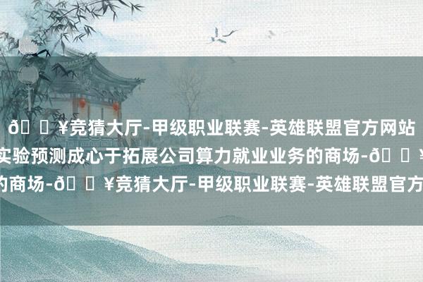 🔥竞猜大厅-甲级职业联赛-英雄联盟官方网站-腾讯游戏本次合同的实验预测成心于拓展公司算力就业业务的商场-🔥竞猜大厅-甲级职业联赛-英雄联盟官方网站-腾讯游戏