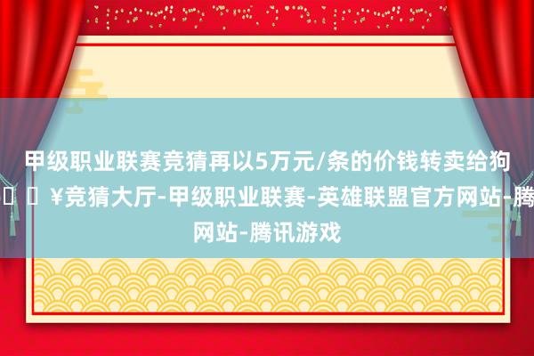 甲级职业联赛竞猜再以5万元/条的价钱转卖给狗仔队-🔥竞猜大厅-甲级职业联赛-英雄联盟官方网站-腾讯游戏