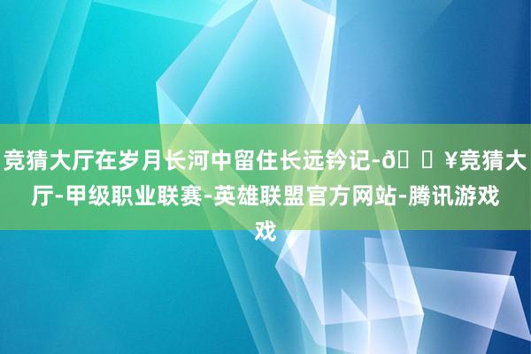 竞猜大厅在岁月长河中留住长远钤记-🔥竞猜大厅-甲级职业联赛-英雄联盟官方网站-腾讯游戏