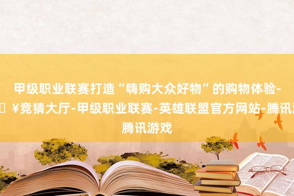 甲级职业联赛打造“嗨购大众好物”的购物体验-🔥竞猜大厅-甲级职业联赛-英雄联盟官方网站-腾讯游戏