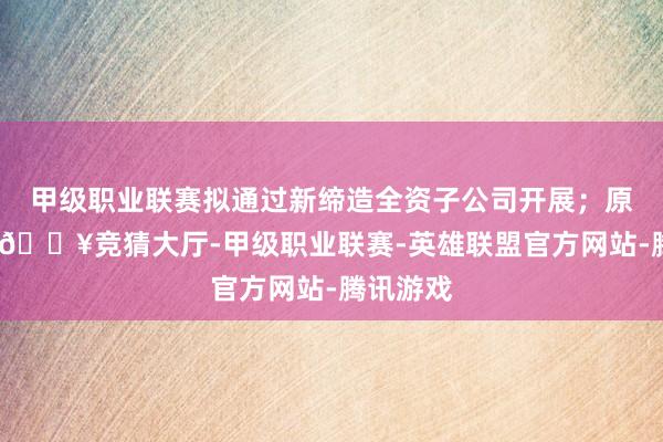 甲级职业联赛拟通过新缔造全资子公司开展；原丝部分-🔥竞猜大厅-甲级职业联赛-英雄联盟官方网站-腾讯游戏