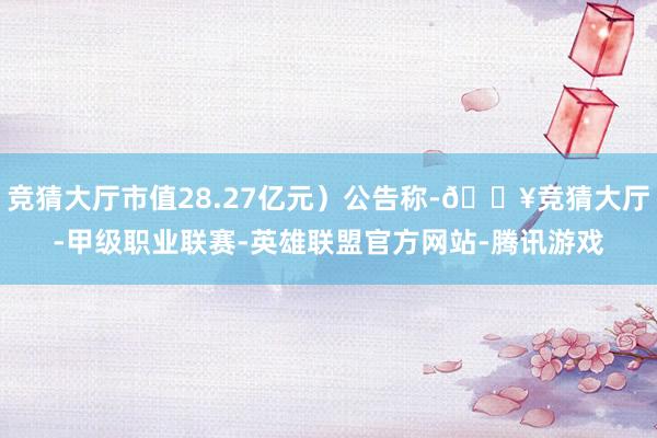 竞猜大厅市值28.27亿元）公告称-🔥竞猜大厅-甲级职业联赛-英雄联盟官方网站-腾讯游戏