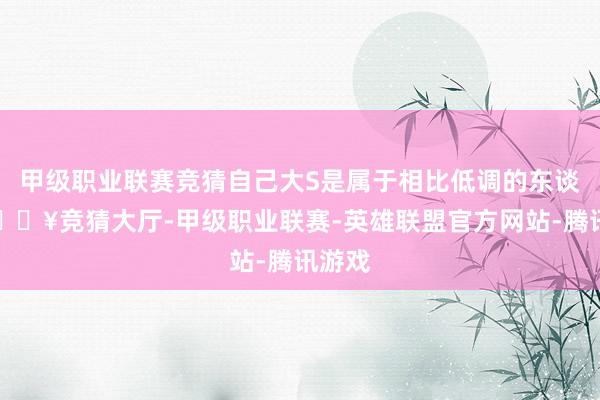 甲级职业联赛竞猜自己大S是属于相比低调的东谈主-🔥竞猜大厅-甲级职业联赛-英雄联盟官方网站-腾讯游戏