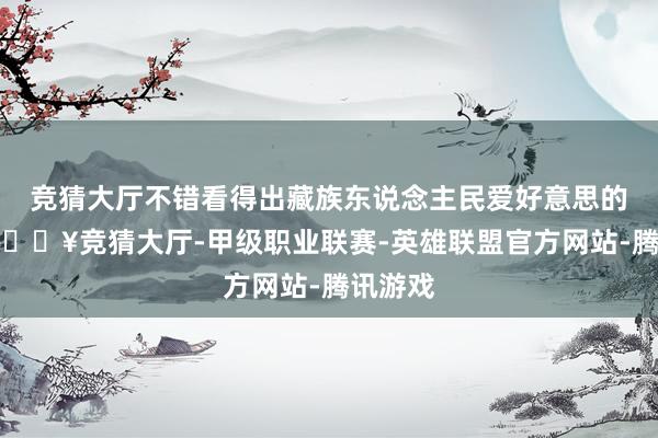 竞猜大厅不错看得出藏族东说念主民爱好意思的天性-🔥竞猜大厅-甲级职业联赛-英雄联盟官方网站-腾讯游戏