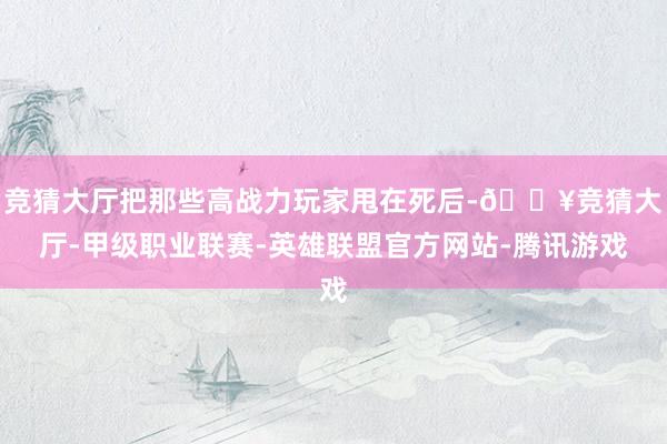 竞猜大厅把那些高战力玩家甩在死后-🔥竞猜大厅-甲级职业联赛-英雄联盟官方网站-腾讯游戏
