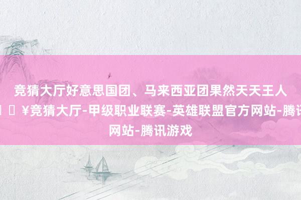 竞猜大厅好意思国团、马来西亚团果然天天王人有-🔥竞猜大厅-甲级职业联赛-英雄联盟官方网站-腾讯游戏