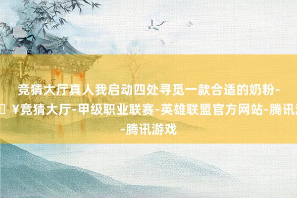 竞猜大厅真人我启动四处寻觅一款合适的奶粉-🔥竞猜大厅-甲级职业联赛-英雄联盟官方网站-腾讯游戏