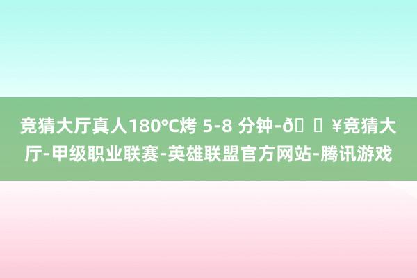 竞猜大厅真人180℃烤 5-8 分钟-🔥竞猜大厅-甲级职业联赛-英雄联盟官方网站-腾讯游戏