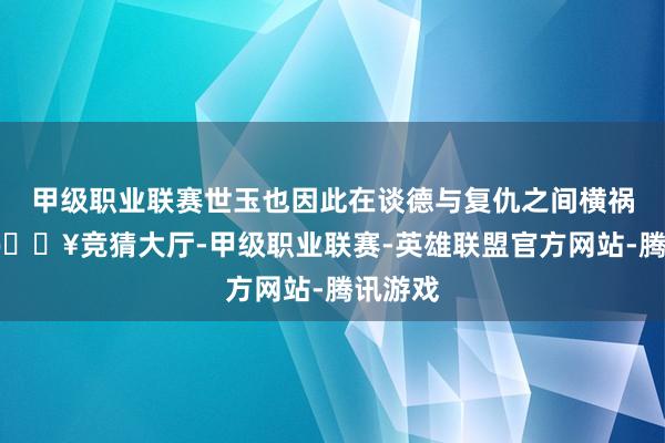 甲级职业联赛世玉也因此在谈德与复仇之间横祸抗拒-🔥竞猜大厅-甲级职业联赛-英雄联盟官方网站-腾讯游戏