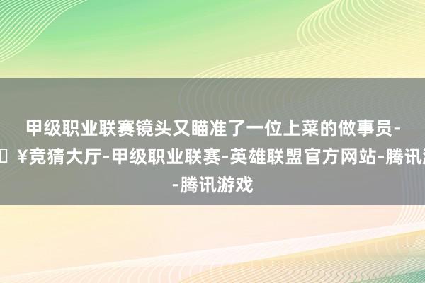 甲级职业联赛镜头又瞄准了一位上菜的做事员-🔥竞猜大厅-甲级职业联赛-英雄联盟官方网站-腾讯游戏