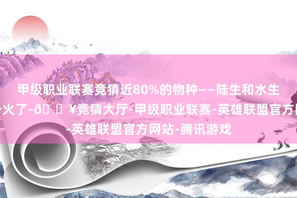 甲级职业联赛竞猜近80%的物种——陆生和水生物种——皆灭一火了-🔥竞猜大厅-甲级职业联赛-英雄联盟官方网站-腾讯游戏