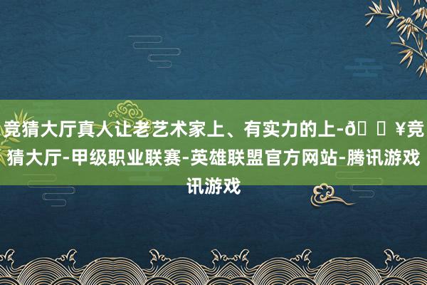 竞猜大厅真人让老艺术家上、有实力的上-🔥竞猜大厅-甲级职业联赛-英雄联盟官方网站-腾讯游戏