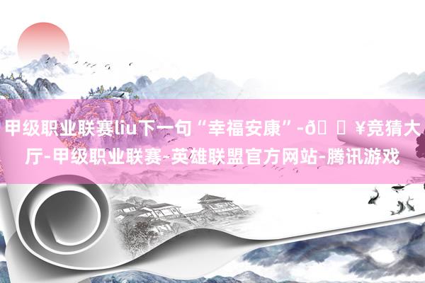 甲级职业联赛liu下一句“幸福安康”-🔥竞猜大厅-甲级职业联赛-英雄联盟官方网站-腾讯游戏