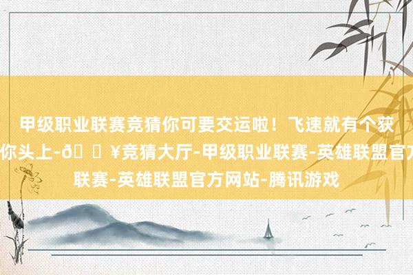 甲级职业联赛竞猜你可要交运啦！飞速就有个获利的大功德落到你头上-🔥竞猜大厅-甲级职业联赛-英雄联盟官方网站-腾讯游戏