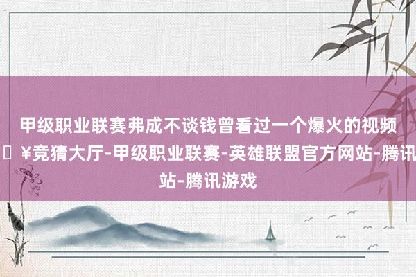 甲级职业联赛弗成不谈钱曾看过一个爆火的视频-🔥竞猜大厅-甲级职业联赛-英雄联盟官方网站-腾讯游戏