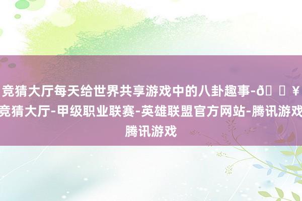 竞猜大厅每天给世界共享游戏中的八卦趣事-🔥竞猜大厅-甲级职业联赛-英雄联盟官方网站-腾讯游戏