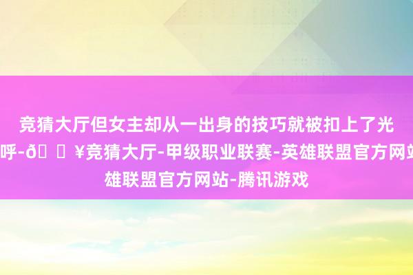 竞猜大厅但女主却从一出身的技巧就被扣上了光脚恶女的称呼-🔥竞猜大厅-甲级职业联赛-英雄联盟官方网站-腾讯游戏