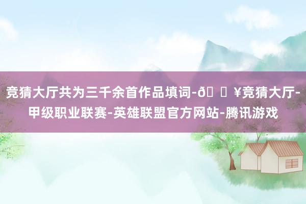 竞猜大厅共为三千余首作品填词-🔥竞猜大厅-甲级职业联赛-英雄联盟官方网站-腾讯游戏