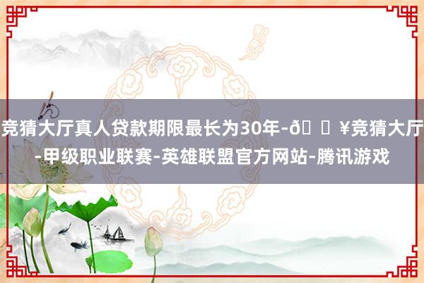 竞猜大厅真人贷款期限最长为30年-🔥竞猜大厅-甲级职业联赛-英雄联盟官方网站-腾讯游戏