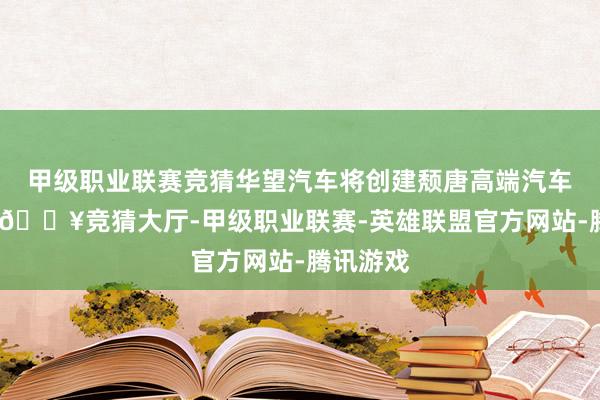 甲级职业联赛竞猜华望汽车将创建颓唐高端汽车新品牌-🔥竞猜大厅-甲级职业联赛-英雄联盟官方网站-腾讯游戏