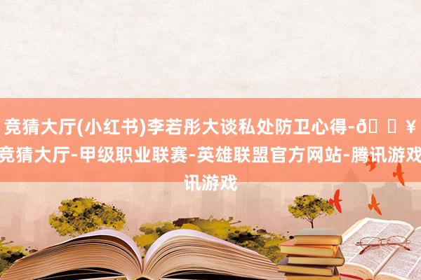 竞猜大厅(小红书)李若彤大谈私处防卫心得-🔥竞猜大厅-甲级职业联赛-英雄联盟官方网站-腾讯游戏