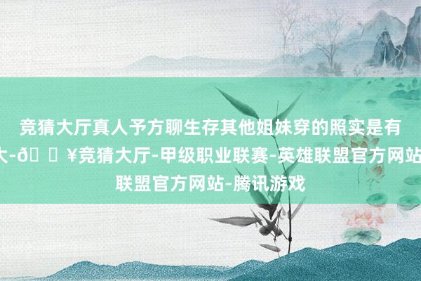 竞猜大厅真人予方聊生存其他姐妹穿的照实是有点反差很大-🔥竞猜大厅-甲级职业联赛-英雄联盟官方网站-腾讯游戏